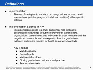 Definitions
 Implementation
 The use of strategies to introduce or change evidence-based health
interventions (policies, programs, individual practices) within specific
settings
 Implementation Science in HIV
 Implementation science is a multi-disciplinary field that seeks
generalizable knowledge about the behaviour of stakeholders,
organizations, communities, and individuals in order to understand the
magnitude, reasons for and strategies to close the gap between
evidence and routine practice for health in real world contexts
 Key Themes
 Multidisciplinary
 Generalizable
 Multiple stakeholders
 Closing gap between evidence and practice
 Real world contexts
3Lobb and Coldtiz, Implementation Science and Its Application to Population Health Annual Review of Public Health, 2013; Odeny, Padian, Doherty, Baral,
Beyrer, Ford, Geng, Definitions of implementation science used in the HIV/AIDS literature: a synthetic review. The Lancet Infectious Diseases, In Press, 2015
 