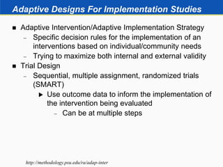 Adaptive Designs For Implementation Studies
 Adaptive Intervention/Adaptive Implementation Strategy
 Specific decision rules for the implementation of an
interventions based on individual/community needs
 Trying to maximize both internal and external validity
 Trial Design
 Sequential, multiple assignment, randomized trials
(SMART)
 Use outcome data to inform the implementation of
the intervention being evaluated
 Can be at multiple steps
http://methodology.psu.edu/ra/adap-inter
 