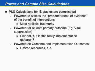 Power and Sample Size Calculations
 P&S Calculations for IS studies are complicated
 Powered to assess the “preponderance of evidence”
of the benefit of interventions
 Most realistic, but murky
 Powered for at least primary outcome (Eg. Viral
suppression)
 Cleaner, but is this really implementation
research?
 Powered on Outcome and Implementation Outcomes
 Limited resources, etc.
 
