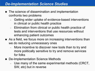 De-Implementation Science Studies
 The science of dissemination and implementation
confronts two problems
 Getting wider uptake of evidence-based interventions
in clinical or public health practice
 Elimination from clinical or public health practice of
tests and interventions that use resources without
enhancing patient outcomes
 As a field, we focus more on increasing interventions than
we do reducing unnecessary ones
 More incentive to discover new tools than to try and
more politically sensitive to try and remove services
for folks
 De-Implementation Science Methods
 Use many of the same experimental methods (CRCT,
SW, etc) but in reverse
 