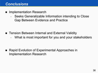 Conclusions
 Implementation Research
 Seeks Generalizable Information intending to Close
Gap Between Evidence and Practice
 Tension Between Internal and External Validity
 What is most important for you and your stakeholders
 Rapid Evolution of Experimental Approaches in
Implementation Research
36
 