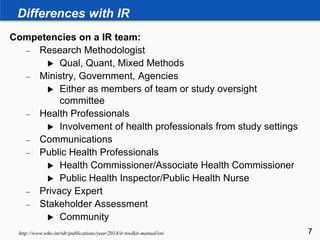 Differences with IR
Competencies on a IR team:
 Research Methodologist
 Qual, Quant, Mixed Methods
 Ministry, Government, Agencies
 Either as members of team or study oversight
committee
 Health Professionals
 Involvement of health professionals from study settings
 Communications
 Public Health Professionals
 Health Commissioner/Associate Health Commissioner
 Public Health Inspector/Public Health Nurse
 Privacy Expert
 Stakeholder Assessment
 Community
7http://www.who.int/tdr/publications/year/2014/ir-toolkit-manual/en/
 