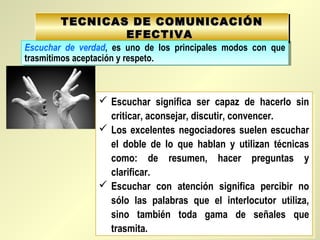 TECNICAS DE COMUNICACIÓNTECNICAS DE COMUNICACIÓN
EFECTIVAEFECTIVA
TECNICAS DE COMUNICACIÓNTECNICAS DE COMUNICACIÓN
EFECTIVAEFECTIVA
Escuchar de verdad, es uno de los principales modos con que
trasmitimos aceptación y respeto.
Escuchar de verdad, es uno de los principales modos con que
trasmitimos aceptación y respeto.
 Escuchar significa ser capaz de hacerlo sin
criticar, aconsejar, discutir, convencer.
 Los excelentes negociadores suelen escuchar
el doble de lo que hablan y utilizan técnicas
como: de resumen, hacer preguntas y
clarificar.
 Escuchar con atención significa percibir no
sólo las palabras que el interlocutor utiliza,
sino también toda gama de señales que
trasmita.
 Escuchar significa ser capaz de hacerlo sin
criticar, aconsejar, discutir, convencer.
 Los excelentes negociadores suelen escuchar
el doble de lo que hablan y utilizan técnicas
como: de resumen, hacer preguntas y
clarificar.
 Escuchar con atención significa percibir no
sólo las palabras que el interlocutor utiliza,
sino también toda gama de señales que
trasmita.
 