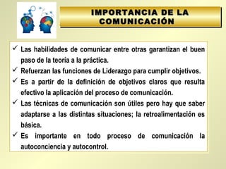 IMPORTANCIA DE LAIMPORTANCIA DE LA
COMUNICACIÓNCOMUNICACIÓN
IMPORTANCIA DE LAIMPORTANCIA DE LA
COMUNICACIÓNCOMUNICACIÓN
 Las habilidades de comunicar entre otras garantizan el buen
paso de la teoría a la práctica.
 Refuerzan las funciones de Liderazgo para cumplir objetivos.
 Es a partir de la definición de objetivos claros que resulta
efectivo la aplicación del proceso de comunicación.
 Las técnicas de comunicación son útiles pero hay que saber
adaptarse a las distintas situaciones; la retroalimentación es
básica.
 Es importante en todo proceso de comunicación la
autoconciencia y autocontrol.
 Las habilidades de comunicar entre otras garantizan el buen
paso de la teoría a la práctica.
 Refuerzan las funciones de Liderazgo para cumplir objetivos.
 Es a partir de la definición de objetivos claros que resulta
efectivo la aplicación del proceso de comunicación.
 Las técnicas de comunicación son útiles pero hay que saber
adaptarse a las distintas situaciones; la retroalimentación es
básica.
 Es importante en todo proceso de comunicación la
autoconciencia y autocontrol.
 