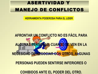 ASERTIVIDAD Y
MANEJO DE CONFLICTOS
HERRAMIENTA PODEROSA PARA EL LIDER
AFRONTAR UN CONFLICTO NO ES FÁCIL PARA
ALGUNAS PERSONAS, CUANDO SE VEN EN LA
NECESIDAD DE NEGOCIAR CON OTROS, ALGUNAS
PERSONAS PUEDEN SENTIRSE INFERIORES O
COHIBIDOS ANTE EL PODER DEL OTRO.
 