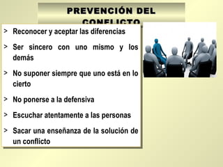 PREVENCIÓN DELPREVENCIÓN DEL
CONFLICTOCONFLICTO
> Reconocer y aceptar las diferencias
> Ser sincero con uno mismo y los
demás
> No suponer siempre que uno está en lo
cierto
> No ponerse a la defensiva
> Escuchar atentamente a las personas
> Sacar una enseñanza de la solución de
un conflicto
> Reconocer y aceptar las diferencias
> Ser sincero con uno mismo y los
demás
> No suponer siempre que uno está en lo
cierto
> No ponerse a la defensiva
> Escuchar atentamente a las personas
> Sacar una enseñanza de la solución de
un conflicto
 
