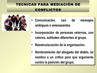 TECNICAS PARA MEDIACIÓN DETECNICAS PARA MEDIACIÓN DE
CONFLICTOSCONFLICTOS
> Comunicación, uso de mensajes
ambiguos o amenazantes.
> Incorporación de personas externas, con
valores, actitudes diferentes al grupo.
> Reestructuración de la organización.
> Nombramiento del abogado del diablo, se
nombra a un critico para que argumente
contra la posición del grupo.
> Comunicación, uso de mensajes
ambiguos o amenazantes.
> Incorporación de personas externas, con
valores, actitudes diferentes al grupo.
> Reestructuración de la organización.
> Nombramiento del abogado del diablo, se
nombra a un critico para que argumente
contra la posición del grupo.
 