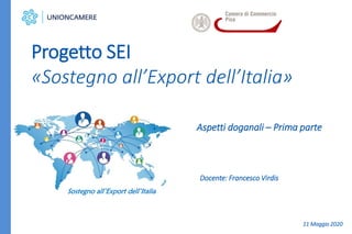Aspetti doganali – Prima parte
Progetto SEI
«Sostegno all’Export dell’Italia»
Sostegno all’Export dell’Italia
Docente: Francesco Virdis
11 Maggio 2020
 