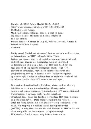 Baral et al. BMC Public Health 2013, 13:482
http://www.biomedcentral.com/1471-2458/13/482
DEBATE Open Access
Modified social ecological model: a tool to guide
the assessment of the risks and risk contexts of
HIV epidemics
Stefan Baral1*, Carmen H Logie2, Ashley Grosso1, Andrea L
Wirtz1 and Chris Beyrer1
Abstract
Background: Social and structural factors are now well accepted
as determinants of HIV vulnerabilities. These
factors are representative of social, economic, organizational
and political inequities. Associated with an improved
understanding of multiple levels of HIV risk has been the
recognition of the need to implement multi-level HIV
prevention strategies. Prevention sciences research and
programming aiming to decrease HIV incidence requires
epidemiologic studies to collect data on multiple levels of risk
to inform combination HIV prevention packages.
Discussion: Proximal individual-level risks, such as sharing
injection devices and unprotected penile-vaginal or
penile-anal sex, are necessary in mediating HIV acquisition and
transmission. However, higher order social and
structural-level risks can facilitate or reduce HIV transmission
on population levels. Data characterizing these risks is
often far more actionable than characterizing individual-level
risks. We propose a modified social ecological model
(MSEM) to help visualize multi-level domains of HIV infection
risks and guide the development of epidemiologic
HIV studies. Such a model may inform research in
 
