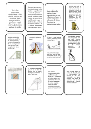 Um avião
percorreu a
distância de 5 000
metros na posição
inclinada, e em
relação ao solo,
percorreu 3 000
metros. Determine
a altura do avião.
Do topo de uma torre,
três cabos de aço estão
ligados à superfície por
meio de ganchos,
dando sustentabilidade
à torre. Sabendo que a
medida de cada cabo é
de 30 metros e que a
distância dos ganchos
até à base da torre é de
15 metros, determine a
medida de sua altura.
Num triângulo
retângulo de
hipotenusa 30 cm,
a diferença entre os
catetos é de 6 cm.
Encontre a
medidas dos lados.
A figura mostra um
edifício que tem 15 m
de altura, com uma
escada colocada a 8 m
de sua base ligada ao
topo do edifício. O
comprimento dessa
escada é de:
Qual era a altura do
poste?
O Pedro e o João estão a
«andar» de balanço, como
indica a figura:
A altura máxima a que
pode subir cada um dos
amigos é de 60 cm. Qual o
comprimento do balanço?
Uma escada apoiada
em uma parede tem
sua base distante
cerca de 6 metros da
parede. Sabendo que
a parede mede cerca
de 8 metros,
determine o
comprimento da
escada.
O papagaio está preso
por um fio de 30m. De
acordo com os dados
da figura determina a
altura da árvore.
Uma antena
transmissora de rádio
tem 72 metros de
altura. Ela é sustentada
por cabos de aço que
ligam o topo até o solo,
em pontos que estão a
30 metros do pé da
antena. Qual é o
comprimento do cabo
que sustenta a antena ?
Uma árvore possui 9
metros de altura. Qual é
o comprimento da
escada se ela está
encostada na parte
superior da árvore e
sua base está a uma
distância de 4 metros
da base da árvore.
Há uma torre com 10
metros de altura e em
volta da torre há um
canal com 3 metros de
largura. Alguém precisa
fazer uma escada que
passe por cima da água
até ao topo da torre. A
pergunta é: que
comprimento deve ter a
escada? Citado por
Marjolein Kool
 