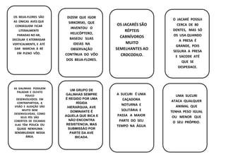 DIZEM QUE IGOR
SIRKORSKI, QUE
INVENTOU O
HELICÓPTERO,
BASEOU SUAS
IDEIAS NA
OBSERVAÇÃO
CONTÍNUA DO VÔO
DOS BEIJA-FLORES.
consumida nas mai
OS BEIJA-FLORES SÃO
AS ÚNICAS AVES QUE
CONSEGUEM FICAR
LITERALMENTE
PARADAS NO AR,
DECOLAR E ATERRISSAR
VERTICALMENTE, E ATÉ
DAR MARCHA À RÉ
EM PLENO VÔO.
OS JACARÉS SÃO
RÉPTEIS
CARNÍVOROS
MUITO
SEMELHANTES AO
CROCODILO.
O JACARÉ POSSUI
CERCA DE 80
DENTES, MAS SÓ
OS USA QUANDO
A PRESA É
GRANDE, POIS
SEGURA A PRESA
E SACODE ATÉ
QUE SE
DESPEDACE.
AS GALINHAS POSSUEM
PALADAR E OLFATO
POUCO
DESENVOLVIDOS. EM
CONTRAPARTIDA, A
VISÃO E AUDIÇÃO SÃO
MUITO BEM
DESENVOLVIDAS. COMO
SEUS PÉS SÃO
COBERTOS DE ESCAMAS
ELAS TÊM POUCA OU
QUASE NENHUMA
SENSIBILIDADE NESSA
ÁREA.
UM GRUPO DE
GALINHAS SEMPRE
É REGIDO POR UMA
RÍGIDA
HIERARQUIA, AVE
DOMINANTE É
AQUELA QUE BICA E
NÃO ENCONTRA
RESISTENCIA, MAS
SUBMISSÃO POR
PARTE DA AVE
BICADA.
A SUCURI É UMA
CAÇADORA
NOTURNA E
SOLITÁRIA E
PASSA A MAIOR
PARTE DO SEU
TEMPO NA ÁGUA
UMA SUCURI
ATACA QUALQUER
ANIMAL QUE
TENHA PESO IGUAL
OU MENOR QUE
O SEU PRÓPRIO.
 