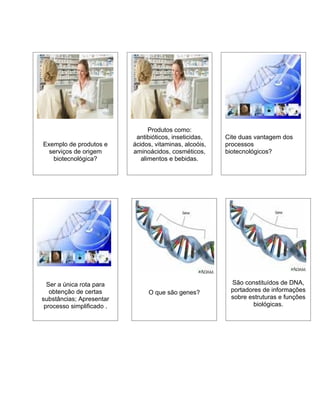 Produtos como:
                            antibióticos, inseticidas,   Cite duas vantagem dos
Exemplo de produtos e      ácidos, vitaminas, alcoóis,   processos
  serviços de origem       aminoácidos, cosméticos,      biotecnológicos?
   biotecnológica?            alimentos e bebidas.




  Ser a única rota para                                   São constituídos de DNA,
   obtenção de certas           O que são genes?          portadores de informações
substâncias; Apresentar                                   sobre estruturas e funções
 processo simplificado .                                          biológicas.
 