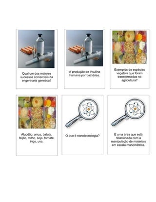Exemplos de espécies
                                 A produção de insulina      vegetais que foram
  Qual um dos maiores
                                 humana por bactérias.        transformadas na
 sucessos comerciais da
  engenharia genética?                                           agricultura?




  Algodão, arroz, batata,      O que é nanotecnologia?     É uma área que está
feijão, milho, soja, tomate,                                relacionada com a
         trigo, uva.                                      manipulação de materiais
                                                          em escala manométrica.
 