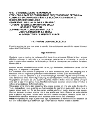 UPE – UNIVERSIDADE DE PERNAMBUCO
FFPP - FACULDADE DE FORMAÇÂO DE PROFESSORES DE PETROLINA
CURSO: LICENCIATURA EM CIÊNCIAS BIOLÓGICAS À DISTÂNCIA
DISCIPLINA: BIOTECNOLOGIA
PROFESSOR: IRAPUAN OLIVEIRA PINHEIRO
TUTORAS: JOSENILDA MARTINS DE SOUZA
          SOCORRO FERREIRA
ALUNOS: FRANCISCO DIONISIO DA COSTA
         JOSEFA FRANCISCA DA COSTA
         OLDEMAR TELES DE MENEZES JUNIOR


                         1ª ATIVIDADE DE BIOTECNOLOGIA

Escolher um tipo de jogo que atraia a atenção dos participantes, permitindo a aprendizagem
sobre BIOTECNOLOGIA

                                      Jogo da memória

Objetivos: reunir o máximo de cartas possível, juntando-as em pares. O jogo também tem por
objetivos estimular o raciocínio e a concentração, desenvolver a curiosidade, e permitir a
aprendizagem sobre conceitos de Biotecnologia, Bioética, biossegurança e produtos de origem
biotecnológica.

O nosso trabalho foi desenvolvido através de um jogo da memória, contendo 48 cartas, com 24
perguntas, 24 respostas, e 24 figuras.
Em 26 dessas cartas contêm as perguntas e 26 delas as respostas, cada uma das perguntas e
respostas com sua respectiva figura representativa sobre o assunto, que é a biotecnologia.
Exemplo: A carta da pergunta: o que é biotecnologia?(já incluindo a figura correspondente). A
carta da resposta terá a mesma figura da pergunta correspondente, com sua respectiva resposta.
Os jogadores precisarão de uma superfície grande. Distribua todo o maço de cartas, uma por
uma, com a face virada para a mesa. Não faz diferença se as cartas são dispostas em linhas e
colunas organizadas ou de forma aleatória.
O jogo pode ter no mínimo dois jogadores. Uma jogada consiste em virar uma carta, depois outra.
Todos os jogadores vêem as cartas que foram viradas. Se elas forem iguais, retire-as da mesa e
separe. Jogue outra vez. Se as duas cartas viradas não forem iguais, acabou a sua jogada.
Coloque as cartas em seus lugares, com a face virada para baixo. Observe as cartas viradas
para as jogadas seguintes. Quando todas as cartas tiverem sido pegas, conte-as. Quem tiver o
maior número de cartas depois que todas as cartas forem viradas será o vencedor.
Dicas: O segredo para pegar o jeito desse jogo rapidamente é a memória visual e espacial. Se
não tiver certeza sobre qual carta virar, siga sempre os seus instintos e você irá acertar.
 