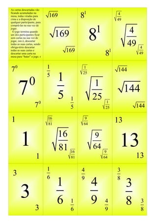 As cartas descartadas vão
ficando acumuladas na
mesa, todas viradas para
cima e a disposição de
                              169             81                   4
                                                                  49
qualquer participante, para


                                                    1
comprá-las na sua vez de




                                                    8                   4
jogar.
  O jogo termina quando
um dos participantes ficar
sem cartas na sua vez de
                                   169
jogar, isto é, descartar
todas as suas cartas, sendo
obriga-tório descartar
                                                                        49    4
                                       169                    1
                                                         8
todas as suas cartas e
descartar uma carta na                                                       49
mesa para “bater” o jogo. 4




70                            1               1
                                                                  144
                                   1
                                              25
                              5
                0
      7                  0
                                   5     1
                                                    1
                                                    25    1
                                                                       144
                     7                   5                25               144

1                             16
                              81
                                               9
                                               64
                                                                  13

        1                           16
                                    81 16
                                                    9
                                                    64
                                                         9
                                                                   13
                      1                  81              64                13
                              1               4                   3
 3                            6
                                   1          9
                                                    4             8
                                                                       3
        3                          6     1          9    4             8     3
                     3                   6               9                   8
 
