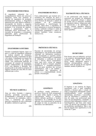 ENGENHEIRO INDUSTRIAL
O engenheiro industrial faz o
acompanhamento direito dos processos
industriais, numa fase posterior ao
trabalho de engenheiro de produção.
Eminentemente prática, a Engenharia
Industrial tem como objetivo melhorar o
desempenho de homens e máquinas
através do aperfeiçoamento das linhas de
produção e da economia de matérias-
primas e equipamentos. Entre as
atribuições desse profissional está a
execução de programas e cronogramas
elaborados pelos profissionais da
Engenharia de Produção.
(82)
ENGENHEIRO DE PESCA
Com conhecimentos que incluem até a
resistência dos materiais de pesca e
oceanografia, este profissional pesquisa
novos técnicas de detecção e captura de
cardumes, ou de conservação
beneficiamento e transformação do
pescado. Além disso, o engenheiro de
pesca administra os recursos pesqueiros,
estuda o ambiente ecológico e cuida da
classificação, propagação e cultivo de
animais marinhos como crustáceos,
moluscos etc.
(83)
ELETROTÉCNICA (TÉCNICO)
A este profissional cabe funções de
assessoria nos projetos de instalações
elétricas, preparando esboços e planos
de acordo com as instruções recebidas
do engenheiro elétrico. Inspeciona redes
de transmissão e de distribuição de
energia, constrói aparelhos elétricos,
coordena e supervisiona a qualidade
destes aparelhos.
(84)
ENGENHEIRO SANITÁRIO
Garantir à população higiene, água e ar
puro á a meta do engenheiro sanitarista
ao realizar projetos de instalação,
ampliação de redes e tratamento de água
e de esgoto. Trabalhando em função das
necessidades sociais de um grupo ou
cidade, esse profissional participa da
construção de estações de tratamento,
aliando conhecimentos de Engenharia
Civil, com Química e Biologia. Sua
atuação pode se dar ainda na pesquisa do
impacto causado por uma obra no meio
ambiente que a cerca.
(85)
PRÓTETICO (TÉCNICO)
Executor de encomendas de serviços
odontológicos, este profissional trabalha
sobretudo em laboratórios protéticos,
onde desempenha as seguintes tarefas:
montagem, polimerização e acabamento
de dentaduras e confecção de pontes
fixas e móveis, blocos restauradores,
bases para pivô, coroas de jaqueta,
grampos de apoio e retenção, aparelhos
ortodônticos e ortopédico-maxiliares.
Além da parte mecânica dos serviços
odontológicos, cabe a ele também a
administração dos laboratórios de
prótese e a responsabilidade técnica
perante a fiscalização.
(86)
SECRETÁRIO
Este técnico atua em indústrias, serviços
e no comércio, desempenhando funções
auxiliares das chefias dos diversos
níveis: redige, datilografa, arquiva e
distribui correspondência externa e
interna, cuida da agenda de seu superior
imediato, atende ao público etc.
(87)
TÉCNICO AGRÍCOLA
Atua em sítios, fazendas e empresas
agrícolas, prestando assessoria ou
acompanhando a utilização de técnicas
nos processos de semeadura, cultivo,
coleta e tratamento de produtos
agrícolas, tratamento do solo e utilização
de adubos e defensivos agrícolas.
(88)
GEOFÍSICO
O geofísico estuda parâmetros e
processos físicos da Terra, pesquisando
sua parte sólida, liquida e gasosa. Na
especialização teórica, o geofísico
elabora métodos geofísicos e modelos
matemáticos. Se o trabalho for na área
aplicada, esse profissional faz pesquisas
de campo no solo, na atmosfera ou na
hidrosfera e nos laboratórios.
(89)
LINGÜISTA
O lingüista é um cientista da língua,
instrumento com o qual estabelece
métodos e técnicas para o estudo de
todos as linguagens, abrangendo campos
multidisciplinares como sociologia,
antropologia, psicologia e psicanálise,
além de informática e estatística. Na
área de saúde, esse profissional pode
atuar em psicolingüística, estudando os
processos entre linguagem e mente, e em
neurolingüística, que trata, entre outras
coisas, de pessoas que perderam a fala
por problemas neurológicos. Mas a sua
área de atuação mais significativa é a do
ensino de 3o
grau.
(90)
 