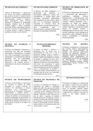 TÉCNICO EM MECATRÔNICA
Técnico em Mecatrônica é o profissional
que serve-se dos sistemas computacionais
para gerenciar, projetar e integrar sistemas
industriais e supervisionados por dispositivos
microcontrolados, sensores e atuadores.
Opera equipamentos, utiliza softwares
específicos e linguagens de programação
adequadas. Organiza local de trabalho,
coordena, equipes e oferece treinamento
operacional. Realiza manutenções preditiva,
preventiva e corretiva, em conformidade com
as normas técnicas e higiene, segurança,
qualidade e proteção ao meio ambiente.
(127)
TÉCNICO EM MEIO AMBIENTE
O Técnico em Meio Ambiente é o
profissional que identifica as
intervenções ambientais, analisa suas
conseqüências e propõe ações para
prevenção, otimização, minimização
e/ou remediação de seus efeitos; utiliza
para isso as tecnologias disponíveis
associadas às diversas áreas de
conhecimento e atua de forma proativa e
ética, contribuindo para o
desenvolvimento sustentável, dentro dos
princípios da Legislação Ambiental.
(128)
TÉCNICO EM MODELAGEM DE
VESTUÁRIO
O Técnico em Modelagem do Vestuário
é o profissional que desenvolve a
modelagem aplicando técnicas
bidimensionais e tridimensionais para
viabilizar a confecção de produtos do
vestuário. Elabora diagramas com a
orientação da tabela de medidas.
Transforma bases de modelagem em
modelos específicos, a partir do desenho
técnico do produto. Prepara a
modelagem para o setor de corte, com as
devidas sinalizações para montagem de
peças-piloto e para a produção em série.
Avalia a vestibilidade e a viabilidade
técnica do produto.
(129)
TÉCNICO EM NUTRIÇÃO E
DIETÉTICA
O Técnico em Nutrição e Dietética é o
profissional que atua em atividades
relacionadas à alimentação e à nutrição
com vistas à promoção, à prevenção, à
manutenção e à recuperação da saúde de
indivíduos e/ou de coletividades.
Desenvolve também atividades de
supervisão e de controle técnico e
administrativo da área de alimentação e
nutrição.
(130)
TÉCNICO EM ÓRTESES E
PRÓTESES
O Técnico em Órteses e Próteses é o
profissional que, de acordo com as
especificidades de cada caso e com as
prescrições médicas, avalia e executa a
produção de aparelhos ortopédicos - órteses e
próteses - desde os procedimentos de tomada
de medidas e moldagem em gesso até as
etapas de confecção definitiva em oficina e
adaptação do paciente a estes equipamentos,
bem como sua manutenção e ajustes
periódicos como também gerencia atividades
técnico-administrativas da oficina ortopédica,
como a comercialização de produtos, o
controle de estoques, de procedimentos e de
qualidade final, de acordo com a legislação
normalizadora da área técnica.
(131)
TÉCNICO EM QUÍMICA
O Técnico em Química é o profissional
que executa ensaios físico-químicos,
participa do desenvolvimento de
produtos e de processos, supervisiona
operação de processos químicos e
operações unitárias de laboratório e de
produção; opera equipamentos em
conformidade com normas de qualidade,
de biossegurança e de controle
ambiental. Interpreta manuais, elabora
documentação técnica rotineira e de
registros legais.
(132)
TÉCNICO EM SECRETARIADO
O Técnico em Secretariado é o profissional
que assessora as funções de chefia,
executando os serviços rotineiros de
escritório. Faz atendimento a clientes,
negociações com fornecedores e
gerenciamento de informações. Administra
relacionamentos e conflitos internos e
externos. Como gestor de processos, atua na
confecção de produtos e na estruturação de
portfolio, na elaboração de apresentações, na
estruturação de relatórios administrativos, na
composição de planilhas orçamentárias e em
demais serviços específicos da empresa em
que trabalha.
(133)
TÉCNICO EM SEGURANÇA DO
TRABALHO
O Técnico em Segurança do Trabalho é o
profissional que elabora e implementa
políticas de saúde e de segurança do trabalho
(SST). Realiza auditorias, acompanhamento
e avaliação na área. Identifica variáveis de
controle de doenças, de qualidade e do meio
ambiente. Desenvolve ações educativas na
área de saúde e segurança do trabalho.
Participa de perícias e fiscalizações e atua em
processos de negociação. Participa da adoção
de tecnologias e de processos de trabalho.
Gerencia documentação de SST. Investiga,
analisa acidentes e recomenda medidas para
sua prevenção e controle.
(134)
TÉCNICO EM SEGUROS
O Técnico em Seguros é o profissional
que analisa e aceita riscos de negócios
de seguros; concede participação de
riscos ao mercado, controla contas-
correntes relativas a prêmios e a sinistros
e organiza fatos contábeis, com base nas
normas e nos limites técnicos e
operacionais.
(135)
 