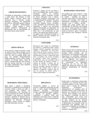 CIRURGIÃO DENTISTA
O trabalho de odontológo se dirige para
a saúde bucal. Ele restaura e extrai
dentes, realiza cirurgias faciais que
envolvem boca e maxilar, corrige
dentições irregulares, faz tratamentos
preventivos, orientando quanto à higiene
bucal e aplicando medicamentos.
Também estuda, projeta e coloca
próteses dentárias. Ultimamente, os
profissionais têm se especializado em
uma única dessas muitas tarefas.
(10)
CINEASTA
Cineasta é aquele que faz um filme e
este é um trabalho que envolve muitas
atividades: roteiro da história,
iluminação, cenário, fotografia, escolha
de elenco, filmagem com a câmera,
montagem, mixagem, sonorização e até
a comercialização do produto. Em geral
os iniciantes na carreira começam
realizando algumas dessas atividades
como assistentes de profissionais mais
experientes e depois vão assumindo
funções mais ligados à coordenação, até
chegarem à direção. O produtor de um
filme não é um profissional da área
técnica, mas aquele que financia a obra -
em alguns casos o produtor do filme é o
diretor, quando este tem condições de
financiar seu próprio filme.
(11)
RADIALISMO E TELEVISÃO
Em qualquer que seja a função - como
produtor, diretor artístico ou assistente
de estúdio - trabalhar em radio e
televisão exige talento. Um programador
musical, por exemplo, ouve todos os
lançamentos fonográficos e programa
musicais para o público ouvinte -
trabalho que exige grande dose de
sensibilidade. Na televisão, um produtor
terá que ter muita presença de espirito
para pensar em detalhes como cenário,
escala de técnicos, atores e jornalistas,
infra-estrutura para filmagens externas
etc.
(12)
ARTES CÊNICAS
O ato teatral é sempre renovado e exige
do artista cênico intensa ligação com a
sociedade na qual se insere. Quando ele
entra em cena ou quando dirige uma
peça, seu trabalho obrigatoriamente
reflete mudanças sociais, critica, elogia,
combate ou divulga idéias. Além de
teatros, o profissional das Artes Cênicas
atua em cinema, televisão, e em geral
faz filmes publicitários para aumentar
seu rendimento mensal.
(13)
CONTADOR
Responsável pelo sistema de contabilidade
das empresas, o contabilista estuda e analisa
balanços, controla orçamentos, faz perícias
contábeis e lançamentos em livros-caixa,
enfim cuida das contas e estuda os diversos
aspectos da economia da firma. São cinco as
especializações em que o profissional pode
atuar: a econômica, que envolve atividades
de produção, custos, lucro, poupança; a
administrativa, onde ele está ligado à posse
de bens, direitos da empresa, sistemas e
métodos de trabalho; a jurídica, que ele
participa do processo de transformação,
fusão de sociedades, questões de fraudes; a
tributária, que abrange todos os tipos de
impostos e finalmente a política, onde ele
atua em questões de política interna e
externa, junto a órgãos governamentais.
(14)
ECÓLOGO
Muitas pessoas fazem confusão entre os
termos ecologista e ecólogo. O curso de
Ecologia forma ecólogos, que são
profissionais com formação técnica para
diagnosticar os problemas ambientais
com o objetivo de conservar e preservar
o meio ambiente, sem esquecer a
necessidade de avanços tecnológicos ou
de crescimento da população.
Ecologistas, por sua vez, são todos
aqueles que atuam em defesa do meio
ambiente, independente de formação
escolar.
(15)
DESENHISTA INDUSTRIAL
Meio artista e artesão, o desenhista
industrial é o modelador da sociedade de
consumo: define a forma de todos os
seus produtos. Dos talheres aos
microcomputadores, das maçanetas de
portas aos projetos de aviões, sua função
é desenhar o que passa ser funcional,
eficiente e moderno. É elaborar marcas,
logotipos, embalagens, apresentações de
programas de televisão. Transmite
mensagens visuais através de objetos
que serão fabricados em série.
(16)
DIPLOMATA
Funcionário público a serviço do
governo, o diplomata representa seu país
junto a outras nações defendendo os
interesses nacionais, negociando
acordos, intermediando pactos, tratados
e atuando em questões políticas,
econômicas e culturais. Entre suas
atribuições está ainda evitar o confronto
internacional e, se ele for desencadeado,
buscar a conciliação.
(17)
ECONOMISTA
Estuda todos os fenômenos relacionados
à produção e ao consumo de bens, quer
envolvam dinheiro ou não. Desenvolve
planos para a solução de problemas
financeiros, econômicos e
administrativos em qualquer ramo da
atividade humana, seja na agricultura, na
industria, no comércio ou no setor de
serviços. Pode trabalhar com questões
que atingem a sociedade, um país ou
uma comunidade. Em escala mais
reduzida, analisa problemas econômicos
de uma empresa ou do mercado
específico de um determinado produto.
A globalização da economia exige um
profissional com agilidade cada vez
maior para acompanhar as mudanças no
cenário sócio-político-econômico
nacional e internacional.
(18)
 