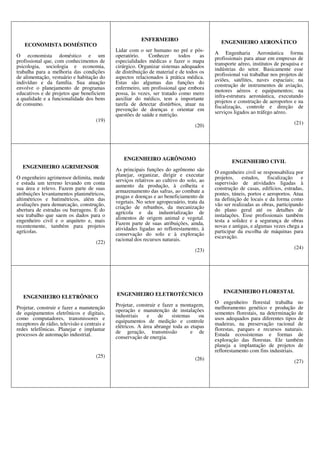 ECONOMISTA DOMÉSTICO
O economista doméstico e um
profissional que, com conhecimentos de
psicologia, sociologia e economia,
trabalha para a melhoria das condições
de alimentação, vestuário e habitação do
indivíduo e da família. Sua atuação
envolve o planejamento de programas
educativos e de projetos que beneficiem
a qualidade e a funcionalidade dos bens
de consumo.
(19)
ENFERMEIRO
Lidar com o ser humano no pré e pós-
operatório. Conhecer todos as
especialidades médicas e fazer o mapa
cirúrgico. Organizar sistemas adequados
de distribuição de material e de todos os
aspectos relacionados à prática médica.
Estas são algumas das funções do
enfermeiro, um profissional que embora
possa, às vezes, ser tratado como mero
auxiliar do médico, tem a importante
tarefa de detectar distúrbios, atuar na
prevenção de doenças e orientar em
questões de saúde e nutrição.
(20)
ENGENHEIRO AERONÁTICO
A Engenharia Aeronáutica forma
profissionais para atuar em empresas de
transporte aéreo, institutos de pesquisa e
indústrias do setor. Basicamente esse
profissional vai trabalhar nos projetos de
aviões, satélites, naves espaciais; na
construção de instrumentos de aviação,
motores aéreos e equipamentos; na
infra-estrutura aeronáutica, executando
projetos e construção de aeroportos e na
fiscalização, controle e direção de
serviços ligados ao tráfego aéreo.
(21)
ENGENHEIRO AGRIMENSOR
O engenheiro agrimensor delimita, mede
e estuda um terreno levando em conta
sua área e relevo. Fazem parte de suas
atribuições levantamentos planimétricos,
altimétricos e batimétricos, além das
avaliações para demarcação, construção,
abertura de estradas ou barragens. É do
seu trabalho que saem os dados para o
engenheiro civil e o arquiteto e, mais
recentemente, também para projetos
agrícolas.
(22)
ENGENHEIRO AGRÔNOMO
As principais funções do agrônomo são
planejar, organizar, dirigir e executar
serviços relativos ao cultivo do solo, ao
aumento da produção, à colheita e
armazenamento das safras, ao combate a
pragas e doenças e ao beneficiamento de
vegetais. No setor agropecuário, trata da
criação de rebanhos, da mecanização
agrícola e da industrialização de
alimentos de origem animal e vegetal.
Fazem parte de suas atribuições, ainda,
atividades ligadas ao reflorestamento, à
conservação do solo e à exploração
racional dos recursos naturais.
(23)
ENGENHEIRO CIVIL
O engenheiro civil se responsabiliza por
projetos, estudos, fiscalização e
supervisão de atividades ligadas à
construção de casas, edifícios, estradas,
pontes, túneis, portos e aeroportos. Atua
na definição de locais e da forma como
vão ser realizadas as obras, participando
do plano geral até os detalhes de
instalações. Esse profissionais também
testa a solidez e a segurança de obras
novas e antigas, e algumas vezes chega a
participar da escolha de máquinas para
escavação.
(24)
ENGENHEIRO ELETRÔNICO
Projetar, construir e fazer a manutenção
de equipamentos eletrônicos e digitais,
como computadores, transmissores e
receptores de rádio, televisão e centrais e
redes telefônicas. Planejar e implantar
processos de automação industrial.
(25)
ENGENHEIRO ELETROTÉCNICO
Projetar, construir e fazer a montagem,
operação e manutenção de instalações
industriais e de sistemas ou
equipamentos de medição e controle
elétricos. A área abrange toda as etapas
de geração, transmissão e de
conservação de energia.
(26)
ENGENHEIRO FLORESTAL
O engenheiro florestal trabalha no
melhoramento genético e produção de
sementes florestais, na determinação de
usos adequados para diferentes tipos de
madeiras, na preservação racional de
florestas, parques e recursos naturais.
Estuda ecossistemas e formas de
exploração das florestas. Ele também
planeja a implantação de projetos de
reflorestamento com fins industriais.
(27)
 