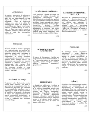 ASTRÔNOMO
A origem e a evolução do universo, o
surgimento dos elementos químicos e
ação das leis físicas fora da terra são
alguns dos objetos de estudo do
astrônomo. Como a observação
cotidiana dos astros e a análise dos
fenômenos do espaço, ele pesquisa as
possibilidades de viagens e exploração
espaciais. Também analisa as fases da
lua e o fluxo das marés, executa o
calendário, estabelece a hora oficial dos
países e cuida dos observatórios
astronômicos.
(55)
TECNÓLOGO EM OFTÁLMICA
Atua integrado à equipe de saúde em
condições de realizar atividades no
atendimento oftalmológico como:
identificação, determinação das queixas
que ocasionaram a consulta, medição da
acuidade visual, marcação de exames,
orientação de pacientes, orientações pré-
operatórias. Realiza exames
especializados. Acompanha as condutas
terapêuticas e corretivas tais como
adaptação de lentes de contato, auxílios
ópticos para visão subnormal. Faz
instrumentação cirúrgica oftalmológica.
(56)
BACHAREL EM CIÊNCIAS DA
COMPUTAÇÃO
A Ciência da Computação se ocupa do
estudo e desenvolvimento dos
programas (software) que permitem o
uso eficiente das máquinas. A
combinação do desenvolvimento de
software com a necessidade
computacional permitiu o surgimento da
Ciência da Computação. O estudo e
aplicação dessa ciência é o objetivo
básico do Bacharelado.
(57)
PEDAGOGO
Na rede oficial de ensino o pedagogo
está capacitado para dar aulas da pré-
escola à universidade. Pode atuar como
orientador educacional, integrando o
aluno à família, à escola e à
comunidade: ou como supervisor
escolar, quando acompanha o processo
didático numa unidade escolar. No
desempenho das funções do inspetor,
supervisor o processo didático e a
administração das escolas. Pode
trabalhar ainda como diretor de escola.
Em empresas privadas e como
autônomo, presta assessoria em questões
ligados à educação.
(58)
PROFESSOR DE ENSINO
FUNDAMENTAL
O curso de licenciatura habilita ao
magistério no ensino fundamental (5ª. a
8ª.) e no ensino médio de uma matéria
específica, como português, história,
ciências biológicas, matemática,
geografia etc.
(59)
PSICÓLOGO
O psicólogo elabora diagnósticos
psicológicos e presta orientação
profissional e psicopedagógicas a
pessoas ou grupos, utilizando-se de
métodos e técnicas psicológicas. São
suas funções ainda propor soluções para
problemas de ajustamento e realizar
perícias e pareceres sobre matérias
ligadas à Psicologia, faz recrutamento,
seleção e avaliação de pessoal nas
empresas.
(60)
BACHAREL EM DANÇA
Freqüentar aulas diariamente, ensaiar
muitas horas semanais, dar aulas e
apresentar-se em espetáculos. Este é o
cotidiano dos bailarinos que, dançando
ou coreografando, trabalham com a
expressão do corpo na busca do ritmo,
do equilíbrio, da harmonia e do domínio
do espaço. Seu campo de atuação são as
poucas companhias profissionais, as
casos noturnos, a televisão, o teatro ou
escolas e academias que ministrem
cursos de dança.
(61)
PUBLICITÁRIO
A função de publicitário é realizar a
ligação entre produtos, bens de serviços
e o público consumidor através dos
meios de divulgação. Ele faz isso
criando um projeto publicitário,
ilustrando, fotografando, analisando
produtos e veículos, produzindo
anúncios, coletando e analisando dados
do mercado ao qual se dirige, redigindo
textos e, até mesmo, sendo ‘contato’-
uma função que cuida da venda de
espaço publicitário.
(62)
QUÍMICO
O químico é o profissional que estuda a
natureza, as propriedades e as
possibilidades de transformação das
substâncias. Com esse conhecimento é
possível transformar matérias-primas de
origem vegetal, animal, mineral ou
sintética em produtos úteis e
comercializáveis. É esse profissional que
investiga, estuda e analisa a composição
química, manipulando os mais diferentes
materiais, deste explosivos até
medicamentos. A partir disso,
desenvolve produtos e também faz
controle de qualidade.
(63)
 