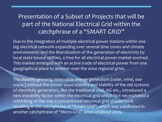 Presentation of a Subset of Projects that will be
part of the National Electrical Grid within the
catchphrase of a “SMART GRID”
Due to the integration of multiple electrical power stations within one
big electrical network expanding over several time zones and climate
environments and the liberalization of the generation of electricity by
local state bound utilities, a free for all electrical power market evolved.
This market emerged with an active trade of electrical power from one
geographical place to another over the once regional grids.
The steadily growing renewable energy generators (solar, wind, sea-
wave,) without the power dependability and stability of the old systems
of electricity generators, like the traditional coal, NG etc., introduced a
new instability factor within the electrical grid which fact necessitated a
rethinking of the way a conventional electrical grid should work
resulting in the catchphrase of “Smart Grid”, which was subdivided in
another catchphrase of “Micro-Grid” since or/about 2005.
June 2015
 