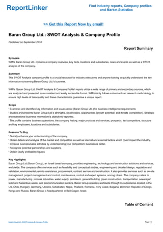 Find Industry reports, Company profiles
ReportLinker                                                                      and Market Statistics



                                           >> Get this Report Now by email!

Baran Group Ltd.: SWOT Analysis & Company Profile
Published on September 2010

                                                                                                            Report Summary

Synopsis
WMI's Baran Group Ltd. contains a company overview, key facts, locations and subsidiaries, news and events as well as a SWOT
analysis of the company.


Summary
This SWOT Analysis company profile is a crucial resource for industry executives and anyone looking to quickly understand the key
information concerning Baran Group Ltd.'s business.


WMI's 'Baran Group Ltd. SWOT Analysis & Company Profile' reports utilize a wide range of primary and secondary sources, which
are analyzed and presented in a consistent and easily accessible format. WMI strictly follows a standardized research methodology to
ensure high levels of data quality and these characteristics guarantee a unique report.


Scope
' Examines and identifies key information and issues about (Baran Group Ltd.) for business intelligence requirements
' Studies and presents Baran Group Ltd.'s strengths, weaknesses, opportunities (growth potential) and threats (competition). Strategic
and operational business information is objectively reported.
' The profile contains business operations, the company history, major products and services, prospects, key competitors, structure
and key employees, locations and subsidiaries.


Reasons To Buy
' Quickly enhance your understanding of the company.
' Obtain details and analysis of the market and competitors as well as internal and external factors which could impact the industry.
' Increase business/sales activities by understanding your competitors' businesses better.
' Recognize potential partnerships and suppliers.
' Obtain yearly profitability figures


Key Highlights
Baran Group Ltd (Baran Group), an Israel based company, provides engineering, technology and construction solutions and services,
worldwide. The company offers services such as feasibility and conceptual studies, engineering and detailed design, regulation and
validation, environmental permits assistance, procurement, contract service and construction. It also provides services such as on-site
management, project management and control, maintenance, control and expert systems, among others. The company caters to
power, manufacturing, process industries, water supply, petroleum, general building, green construction, transportation, sewerage/
solid and hazardous waste, and telecommunication sectors. Baran Group operates worldwide through its subsidiaries located in the
US, Chile, Hungary, Germany, Ukraine, Uzbekistan, Nepal, Thailand, Romania, Ivory Coast, Bulgaria, Dominion Republic of Congo,
Kenya and Russia. Baran Group is headquartered in Beit-Dagan, Israel.




                                                                                                            Table of Content



Baran Group Ltd.: SWOT Analysis & Company Profile                                                                              Page 1/4
 