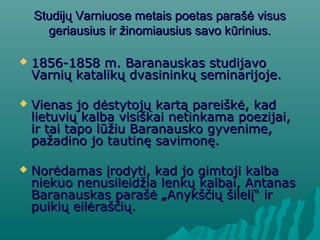 SStudijų Varniuose metais poetas parašė visustudijų Varniuose metais poetas parašė visus
geriausius ir žinomiausius savo kūrinius.geriausius ir žinomiausius savo kūrinius.
 1856-1858 m. Baranauskas studijavo1856-1858 m. Baranauskas studijavo
Varnių katalikų dvasininkų seminarijoje.Varnių katalikų dvasininkų seminarijoje.
 Vienas jo dėstytojų kartą pareiškė, kadVienas jo dėstytojų kartą pareiškė, kad
lietuvių kalba visiškai netinkama poezijai,lietuvių kalba visiškai netinkama poezijai,
ir tai tapo lūžiu Baranausko gyvenime,ir tai tapo lūžiu Baranausko gyvenime,
pažadino jo tautinę savimonę.pažadino jo tautinę savimonę.
 Norėdamas įrodyti, kad jo gimtoji kalbaNorėdamas įrodyti, kad jo gimtoji kalba
niekuo nenusileidžia lenkų kalbai, Antanasniekuo nenusileidžia lenkų kalbai, Antanas
Baranauskas parašė „Anykščių šilelį“ irBaranauskas parašė „Anykščių šilelį“ ir
puikių eilėraščių.puikių eilėraščių.
 