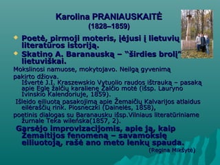 Karolina PRANIAUSKAITĖKarolina PRANIAUSKAITĖ
(1828–1859)(1828–1859)
 PPoetė, pirmoji moteris, įėjusi į lietuviųoetė, pirmoji moteris, įėjusi į lietuvių
literatūros istoriją.literatūros istoriją.
 Skatino A. BaranauskSkatino A. Baranauskąą – “– “šširdies brolirdies brolį” kurtiį” kurti
lietuviškai.lietuviškai.
Mokslinosi namuose, mokytojavo. Neilgą gyvenimąMokslinosi namuose, mokytojavo. Neilgą gyvenimą
pakirto džiova.pakirto džiova.
Išvertė J.I. Kraszewskio Vytuolio raudos ištrauką – pasakąIšvertė J.I. Kraszewskio Vytuolio raudos ištrauką – pasaką
apie Eglę žalčių karalienę Žalčio motė (išsp. Laurynoapie Eglę žalčių karalienę Žalčio motė (išsp. Lauryno
Ivinskio Kalendoriuje, 1859).Ivinskio Kalendoriuje, 1859).
Išleido eiliuotą pasakojimą apie Žemaičių Kalvarijos atlaidusIšleido eiliuotą pasakojimą apie Žemaičių Kalvarijos atlaidus
eilėraščių rink. Piosneczki (Dainelės, 1858),eilėraščių rink. Piosneczki (Dainelės, 1858),
poetinis dialogas su Baranausku išsp.Vilniaus literatūriniamepoetinis dialogas su Baranausku išsp.Vilniaus literatūriniame
žurnale Teka wileńska(1857, 2).žurnale Teka wileńska(1857, 2).
Garsėjo improvizacijomis, apie ją, kaipGarsėjo improvizacijomis, apie ją, kaip
Žemaitijos fenomeną – savamokslęŽemaitijos fenomeną – savamokslę
eiliuotoją, rašė ano meto lenkų spauda.eiliuotoją, rašė ano meto lenkų spauda.
(Regina Mikšytė)(Regina Mikšytė)
 