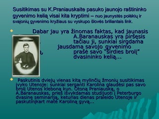 Susitikimas su K.Praniauskaite pasuko jaunojo raštininkoSusitikimas su K.Praniauskaite pasuko jaunojo raštininko
gyvenimo kelią visai kita kryptimi –gyvenimo kelią visai kita kryptimi – nuo jaunystės polėkių irnuo jaunystės polėkių ir
svajonių gyvenimo kryžiaus su vyskupo šlovės briliantais link.svajonių gyvenimo kryžiaus su vyskupo šlovės briliantais link.
 Dabar jau yra žinomas faktas, kad jaunasisDabar jau yra žinomas faktas, kad jaunasis
A.Baranauskas yra piršęsisA.Baranauskas yra piršęsis
Karolinai,Karolinai, tačiau ji, sunkiai sirgdamatačiau ji, sunkiai sirgdama
džiova irdžiova ir jausdama savojojausdama savojo gyvenimogyvenimo
laikinumą,laikinumą, prašė savo “širdies brolį”prašė savo “širdies brolį”
rinktisrinktis dvasininko kelią...dvasininko kelią...
 Paskutinis dviejų vienas kitą mylinčių žmonių susitikimasPaskutinis dviejų vienas kitą mylinčių žmonių susitikimas
įvyko Utenoje: sunkiai serganti Karolina glaudėsi pas savoįvyko Utenoje: sunkiai serganti Karolina glaudėsi pas savo
brolį Utenos kleboną kun. Otoną Praniauską, obrolį Utenos kleboną kun. Otoną Praniauską, o
A.Baranauskas, prieš išvykdamas studijuoti į PeterburgoA.Baranauskas, prieš išvykdamas studijuoti į Peterburgo
dvasinę seminariją, keturias dienas praleido Utenoje irdvasinę seminariją, keturias dienas praleido Utenoje ir
paskutinįkart matė Karoliną gyvą...paskutinįkart matė Karoliną gyvą...
 