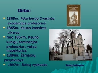 Dirbo:Dirbo:
 1865m. Peterburgo Dvasinės1865m. Peterburgo Dvasinės
akademijos profesoriusakademijos profesorius
 1865m. Kauno katedros1865m. Kauno katedros
vikarasvikaras
 Nuo 1867m. KaunoNuo 1867m. Kauno
kunigų seminarijoskunigų seminarijos
profesorius, vėliauprofesorius, vėliau
inspektoriusinspektorius
 1884m. Žemaičių1884m. Žemaičių
pavyskupyspavyskupys
 1897m. Seinų vyskupas1897m. Seinų vyskupas Seinų bažnyčiaSeinų bažnyčia
 