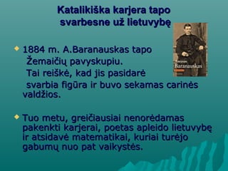 Katalikiška karjera tapoKatalikiška karjera tapo
svarbesne už lietuvybęsvarbesne už lietuvybę
 1884 m. A1884 m. A..Baranauskas tapoBaranauskas tapo
Žemaičių pavyskupiu.Žemaičių pavyskupiu.
Tai reiškė, kad jis pasidarėTai reiškė, kad jis pasidarė
svarbia figūra ir buvo sekamas carinėssvarbia figūra ir buvo sekamas carinės
valdžios.valdžios.
 Tuo metu, greičiausiai nenorėdamasTuo metu, greičiausiai nenorėdamas
pakenkti karjerai, poetas apleido lietuvybępakenkti karjerai, poetas apleido lietuvybę
ir atsidavė matematikai, kuriai turėjoir atsidavė matematikai, kuriai turėjo
gabumų nuo pat vaikystės.gabumų nuo pat vaikystės.
 