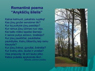 Romantinė poema
“Anykščių šilelis”
Kalnai kelmuoti, pakalnės nuplikę!
Kas jūsų grožei senobinei tiki?
Kur toj puikybė jūsų pasidėjo?
Kur ramus jūsų ūžimas nuo vėjo,
Kai balto miško lapeliai šlamėjo
Ir senos pušys siūravo, braškėjo?
Kur jūsų paukščiai, paukšteliai,
paukštytės, Katrų čilbančių teip ramu
klausytis?
Kur jūsų žvėrys, gyvuliai, žvėreliai?
Kur žvėrių olos, laužai ir urveliai?
Visa prapuolę; tik ant lauko pliko
Kelios pušelės apykreivės liko!..
(ištrauka, poemos pradžia)
 