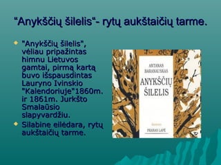 ““Anykščių šilelis“Anykščių šilelis“-- rytų aukštaičių tarmerytų aukštaičių tarme..
 "Anykščių šilelis","Anykščių šilelis",
vėliau pripažintasvėliau pripažintas
himnu Lietuvoshimnu Lietuvos
gamtai, pirmą kartągamtai, pirmą kartą
buvo išspausdintasbuvo išspausdintas
Lauryno IvinskioLauryno Ivinskio
"Kalendoriuje"1860m."Kalendoriuje"1860m.
ir 1861m. Jurkštoir 1861m. Jurkšto
SmalaūsioSmalaūsio
slapyvardžiu.slapyvardžiu.
 Silabine eilėdara, rytųSilabine eilėdara, rytų
aukštaičių tarmeaukštaičių tarme..
 