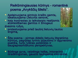 Reikšmingiausias kūrinys - romantinėReikšmingiausias kūrinys - romantinė
poema „Anykščių šilelis“poema „Anykščių šilelis“..
 AApdainuojama gimtojo krašto gamta,pdainuojama gimtojo krašto gamta,
idealizuojama Lietuvos senovė,idealizuojama Lietuvos senovė,
 kaip kontrastas jo laikotarpio realijomiskaip kontrastas jo laikotarpio realijomis
atskleidžiamas gamtos ir žmogausatskleidžiamas gamtos ir žmogaus
dvasinis ryšys,dvasinis ryšys,
 protestuojama prieš tautinį lietuvių tautosprotestuojama prieš tautinį lietuvių tautos
engimą.engimą.
 Šita poema - pirmas didelis lietuvių literatūrosŠita poema - pirmas didelis lietuvių literatūros
kūrinys, pagrįstas lyrinio įsijautimo ir išgyvenimokūrinys, pagrįstas lyrinio įsijautimo ir išgyvenimo
poetika, turįs ryškias potekstes irpoetika, turįs ryškias potekstes ir
daugiaprasmiškumo perspektyvasdaugiaprasmiškumo perspektyvas..
 BBūdinga gyva, vaizdinga kalba, intonacinisūdinga gyva, vaizdinga kalba, intonacinis
išraiškingumas, gausūs tautosakos elementai.išraiškingumas, gausūs tautosakos elementai.
 