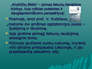 „„Anykščių šilelis“ – pirmas lietuvių literatūrosAnykščių šilelis“ – pirmas lietuvių literatūros
kūrinys, turįs ryškias potekstes irkūrinys, turįs ryškias potekstes ir
daugiaprasmiškumo perspektyvą“.daugiaprasmiškumo perspektyvą“.
 Poemoje, anot prof. V. Kubiliaus,Poemoje, anot prof. V. Kubiliaus,
„„matome dvi amžinas egzistencijos puses –matome dvi amžinas egzistencijos puses –
žydėjimą ir išnykimą.žydėjimą ir išnykimą.
 Joje girdime pirmąjį lietuvių raudojimąJoje girdime pirmąjį lietuvių raudojimą
ekologine tema.ekologine tema.
 Kūrinyje jaučiame sunkų nykumą, tvyrantįKūrinyje jaučiame sunkų nykumą, tvyrantį
virš carizmo priespaudos Lietuvoje, ir jauvirš carizmo priespaudos Lietuvoje, ir jau
prasikalančią atbudimo viltį.prasikalančią atbudimo viltį.
 