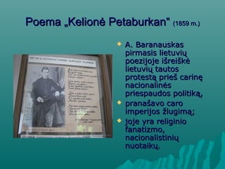 PPoemoemaa „Kelionė Petaburkan“„Kelionė Petaburkan“ (1859 m.)(1859 m.)
 A. BaranauskasA. Baranauskas
pirmasis lietuviųpirmasis lietuvių
poezijoje išreiškėpoezijoje išreiškė
lietuvių tautoslietuvių tautos
protestą prieš carinęprotestą prieš carinę
nacionalinėsnacionalinės
priespaudos politiką,priespaudos politiką,
 pranašavo caropranašavo caro
imperijos žlugimą;imperijos žlugimą;
 joje yra religiniojoje yra religinio
fanatizmo,fanatizmo,
nacionalistiniųnacionalistinių
nuotaikų.nuotaikų.
 