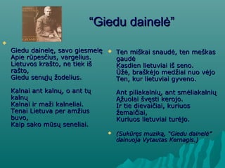 ““Giedu dainelėGiedu dainelė””

Giedu dainelę, savo giesmelęGiedu dainelę, savo giesmelę
Apie rūpesčius, vargelius.Apie rūpesčius, vargelius.
Lietuvos krašto, ne tiek išLietuvos krašto, ne tiek iš
rašto,rašto,
Giedu senųjų žodelius.Giedu senųjų žodelius.
Kalnai ant kalnų, o ant tųKalnai ant kalnų, o ant tų
kalnųkalnų
Kalnai ir maži kalneliai.Kalnai ir maži kalneliai.
Tenai Lietuva per amžiusTenai Lietuva per amžius
buvo,buvo,
Kaip sako mūsų seneliai.Kaip sako mūsų seneliai.
 Ten miškai snaudė, ten meškasTen miškai snaudė, ten meškas
gaudėgaudė
Kasdien lietuviai iš seno.Kasdien lietuviai iš seno.
Ūžė, braškėjo medžiai nuo vėjoŪžė, braškėjo medžiai nuo vėjo
Ten, kur lietuviai gyveno.Ten, kur lietuviai gyveno.
Ant piliakalnių, ant smėliakalniųAnt piliakalnių, ant smėliakalnių
Ąžuolai švęsti kerojo.Ąžuolai švęsti kerojo.
Ir tie dievaičiai, kuriuosIr tie dievaičiai, kuriuos
žemaičiai,žemaičiai,
Kuriuos lietuviai turėjo.Kuriuos lietuviai turėjo.
 (Sukūręs muziką, “(Sukūręs muziką, “Giedu dainelėGiedu dainelė””
dainuoja Vytautas Kernagis.)dainuoja Vytautas Kernagis.)
 