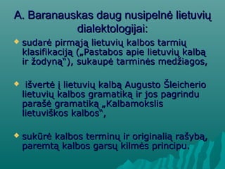 A. Baranauskas daug nusipelnė lietuviųA. Baranauskas daug nusipelnė lietuvių
dialektologijai:dialektologijai:
 sudarė pirmąją lietuvių kalbos tarmiųsudarė pirmąją lietuvių kalbos tarmių
klasifikaciją („Pastabos apie lietuvių kalbąklasifikaciją („Pastabos apie lietuvių kalbą
ir žodyną“), sukaupė tarminės medžiagos,ir žodyną“), sukaupė tarminės medžiagos,
 išvertė į lietuvių kalbą Augusto Šleicherioišvertė į lietuvių kalbą Augusto Šleicherio
lietuvių kalbos gramatiką ir jos pagrindulietuvių kalbos gramatiką ir jos pagrindu
parašė gramatiką „Kalbamokslisparašė gramatiką „Kalbamokslis
lietuviškos kalbos“,lietuviškos kalbos“,
 sukūrė kalbos terminų ir originalią rašybą,sukūrė kalbos terminų ir originalią rašybą,
paremtą kalbos garsų kilmės principu.paremtą kalbos garsų kilmės principu.
 