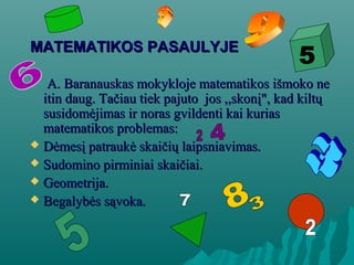 MATEMATIKOS PASAULYJEMATEMATIKOS PASAULYJE
A. Baranauskas mokykloje matematikos išmoko neA. Baranauskas mokykloje matematikos išmoko ne
itin daug. Tačiau tiek pajuto jos ,,skonį", kad kiltųitin daug. Tačiau tiek pajuto jos ,,skonį", kad kiltų
susidomėjimas ir noras gvildenti kai kuriassusidomėjimas ir noras gvildenti kai kurias
matematikos problemas:matematikos problemas:
 Dėmesį patraukė skaičių laipsniavimas.Dėmesį patraukė skaičių laipsniavimas.
 Sudomino pirminiai skaičiai.Sudomino pirminiai skaičiai.
 Geometrija.Geometrija.
 Begalybės sąvoka.Begalybės sąvoka.
 