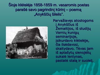 Šioje klėtelėje 1858-1859 m. vasaromis poetasŠioje klėtelėje 1858-1859 m. vasaromis poetas
parašė savo pagrindinį kūrinį – poemparašė savo pagrindinį kūrinį – poemąą
„Anykščių šilelis“.„Anykščių šilelis“.
PParvažiavęs atostogomsarvažiavęs atostogoms
į Anykščius išį Anykščius iš
Žemaitijos, iš studijųŽemaitijos, iš studijų
Varnių kunigųVarnių kunigų
seminarijoje,seminarijoje,
įsikurdavo klėtelėje,įsikurdavo klėtelėje,
čia ilsėdavosi,čia ilsėdavosi,
skaitydavo. Tėvas jamskaitydavo. Tėvas jam
iš aptašytų sienojėliųiš aptašytų sienojėlių
sukalė lentynas,sukalė lentynas,
pastatė stalą ir suolelį.pastatė stalą ir suolelį.
 