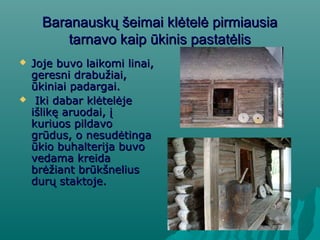 Baranauskų šeimai klėtelė pirmiausiaBaranauskų šeimai klėtelė pirmiausia
tarnavo kaip ūkinis pastatėlistarnavo kaip ūkinis pastatėlis
 Joje buvo laikomi linai,Joje buvo laikomi linai,
geresni drabužiai,geresni drabužiai,
ūkiniai padargai.ūkiniai padargai.
 Iki dabar klėtelėjeIki dabar klėtelėje
išlikę aruodai, įišlikę aruodai, į
kuriuos pildavokuriuos pildavo
grūdus, o nesudėtingagrūdus, o nesudėtinga
ūkio buhalterija buvoūkio buhalterija buvo
vedama kreidavedama kreida
brėžiant brūkšneliusbrėžiant brūkšnelius
durų staktoje.durų staktoje.
 