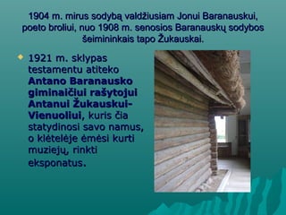 1904 m. mirus sodybą valdžiusiam Jonui Baranauskui,1904 m. mirus sodybą valdžiusiam Jonui Baranauskui,
poeto broliui, nuo 1908 m. senosios Baranauskų sodybospoeto broliui, nuo 1908 m. senosios Baranauskų sodybos
šeimininkais tapo Žukauskai.šeimininkais tapo Žukauskai.
 1921 m. sklypas1921 m. sklypas
testamentu atitekotestamentu atiteko
Antano BaranauskoAntano Baranausko
giminaičiui rašytojuigiminaičiui rašytojui
Antanui Žukauskui-Antanui Žukauskui-
VienuoliuiVienuoliui, kuris čia, kuris čia
statydinosi savo namus,statydinosi savo namus,
o klėtelėje ėmėsi kurtio klėtelėje ėmėsi kurti
muziejų, rinktimuziejų, rinkti
eksponatuseksponatus..
 