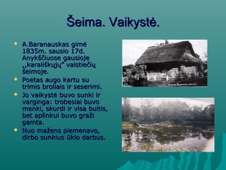 Šeima. Vaikystė.Šeima. Vaikystė.
 A.Baranauskas gimėA.Baranauskas gimė
1835m. sausio 17d.1835m. sausio 17d.
Anykščiuose gausiojeAnykščiuose gausioje
,,karališkųjų” valstiečių,,karališkųjų” valstiečių
šeimoje.šeimoje.
 Poetas augo kartu suPoetas augo kartu su
trimis broliais ir seserimi.trimis broliais ir seserimi.
 Jo vaikystė buvo sunki irJo vaikystė buvo sunki ir
varginga: trobesiai buvovarginga: trobesiai buvo
menki, skurdi ir visa buitis,menki, skurdi ir visa buitis,
bet aplinkui buvo gražibet aplinkui buvo graži
gamta.gamta.
 Nuo mažens piemenavo,Nuo mažens piemenavo,
dirbo sunkius ūkio darbus.dirbo sunkius ūkio darbus.
 