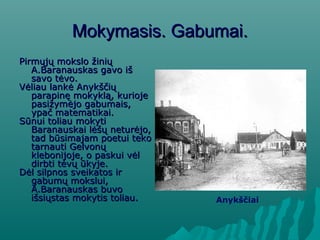 Mokymasis. Gabumai.Mokymasis. Gabumai.
Pirmųjų mokslo žiniųPirmųjų mokslo žinių
A.Baranauskas gavo išA.Baranauskas gavo iš
savo tėvo.savo tėvo.
Vėliau lankė AnykščiųVėliau lankė Anykščių
parapinę mokyklą, kuriojeparapinę mokyklą, kurioje
pasižymėjo gabumais,pasižymėjo gabumais,
ypač matematikai.ypač matematikai.
Sūnui toliau mokytiSūnui toliau mokyti
Baranauskai lėšų neturėjo,Baranauskai lėšų neturėjo,
tad būsimajam poetui tekotad būsimajam poetui teko
tarnauti Gelvonųtarnauti Gelvonų
klebonijoje, o paskui vėlklebonijoje, o paskui vėl
dirbti tėvų ūkyje.dirbti tėvų ūkyje.
Dėl silpnos sveikatos irDėl silpnos sveikatos ir
gabumų mokslui,gabumų mokslui,
A.Baranauskas buvoA.Baranauskas buvo
išsiųstas mokytis toliau.išsiųstas mokytis toliau. Anykščiai
 