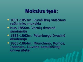 Mokslus tęsė:Mokslus tęsė:
 1851-1853m. Rumšiškių valsčiaus1851-1853m. Rumšiškių valsčiaus
raštininkų mokyklaraštininkų mokykla
 Nuo 1856m. Varnių dvasinėNuo 1856m. Varnių dvasinė
seminarijaseminarija
 1858-1862m. Peterburgo Dvasinė1858-1862m. Peterburgo Dvasinė
akademijaakademija
 1863-1864m. Miuncheno, Romos,1863-1864m. Miuncheno, Romos,
Insbruko, Liuveno katalikiškiejiInsbruko, Liuveno katalikiškieji
universitetaiuniversitetai
 