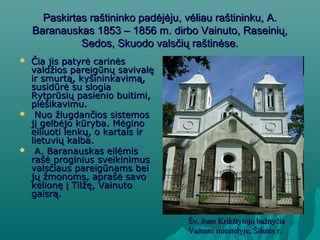 Paskirtas raštininko padėjėju, vėliau raštininku, A.Paskirtas raštininko padėjėju, vėliau raštininku, A.
Baranauskas 1853 – 1856 m. dirbo Vainuto, Raseinių,Baranauskas 1853 – 1856 m. dirbo Vainuto, Raseinių,
Sedos, Skuodo valsčių raštinėse.Sedos, Skuodo valsčių raštinėse.
 Čia jis patyrė carinėsČia jis patyrė carinės
valdžios pareigūnų savivalęvaldžios pareigūnų savivalę
ir smurtą, kyšininkavimą,ir smurtą, kyšininkavimą,
susidūrė su slogiasusidūrė su slogia
Rytprūsių pasienio buitimi,Rytprūsių pasienio buitimi,
plėšikavimu.plėšikavimu.
 Nuo žlugdančios sistemosNuo žlugdančios sistemos
jį gelbėjo kūryba. Mėginojį gelbėjo kūryba. Mėgino
eiliuoti lenkų, o kartais ireiliuoti lenkų, o kartais ir
lietuvių kalba.lietuvių kalba.
 A. Baranauskas eilėmisA. Baranauskas eilėmis
rašė proginius sveikinimusrašė proginius sveikinimus
valsčiaus pareigūnams beivalsčiaus pareigūnams bei
jų žmonoms, aprašė savojų žmonoms, aprašė savo
kelionę į Tilžę, Vainutokelionę į Tilžę, Vainuto
gaisrą.gaisrą.
Šv. Jono Krikštytojo bažnyčiaŠv. Jono Krikštytojo bažnyčia
Vainuto miestelyje, Šilutės r.Vainuto miestelyje, Šilutės r.
 