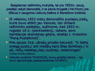 Baigdamas raštininkų mokyklą, tai yra 1853m. sausį,Baigdamas raštininkų mokyklą, tai yra 1853m. sausį,
pradėjo rašyti dienoraštį, ir ta plona knygelė (14x10cm) yrapradėjo rašyti dienoraštį, ir ta plona knygelė (14x10cm) yra
išlikusi ir saugoma Lietuvių kalbos ir literatūros institute.išlikusi ir saugoma Lietuvių kalbos ir literatūros institute.
 Iš vėlesnių 1853 metų dienoraščio puslapių įrašų,Iš vėlesnių 1853 metų dienoraščio puslapių įrašų,
kurie buvo atlikti jau Vainute, ten dirbantkurie buvo atlikti jau Vainute, ten dirbant
raštininko padėjėju, sužinome, kad 1853 m.raštininko padėjėju, sužinome, kad 1853 m.
rugsėjo 18 d. (penktadienį), vakare, savorugsėjo 18 d. (penktadienį), vakare, savo
kambaryje skambinęs gitara, skaitęs I. Krasickiokambaryje skambinęs gitara, skaitęs I. Krasickio
"Poną Pustalininkį“"Poną Pustalininkį“..
 Prie sausio 31d. užrašų prirašo ketureilį: "Ir šaltisPrie sausio 31d. užrašų prirašo ketureilį: "Ir šaltis
sniegą pusto,/ ant medžių karo žilas šerkšnas./ Irsniegą pusto,/ ant medžių karo žilas šerkšnas./ Ir
aš, vilčių netekęs,/esu sustiręs, nelaimingas"aš, vilčių netekęs,/esu sustiręs, nelaimingas"
(versta iš lenkų kalbos(versta iš lenkų kalbos).).
 Vainute susikVainute susikūrė TAISYKLES, kurių griežtai laikėsi – taiūrė TAISYKLES, kurių griežtai laikėsi – tai
buvo sąmoningas apsisprendimas GYVENTI.buvo sąmoningas apsisprendimas GYVENTI.
 
