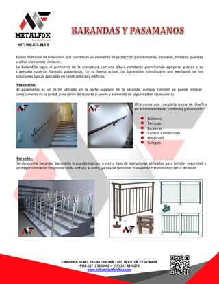 NIT: 900.815.819-8
CARRERA 56 NO. 161-94 OFICINA 2701, BOGOTÁ, COLOMBIA
PBX: (571) 5265902 – (57) 317 8316276
www.IndustriasMetalfox.com
Están formados de balaustres que constituye un elemento de protección para balcones, escaleras, terrazas, puentes
u otros elementos similares.
La barandilla sigue el perímetro de la estructura con una altura constante permitiendo apoyarse gracias a su
travesaño superior llamado pasamanos. En su forma actual, las barandillas constituyen una evolución de las
soluciones típicas aplicadas en constructoras y edificios.
Pasamanos:
El pasamanos es un listón ubicado en la parte superior de la baranda, aunque también se puede instalar
directamente en la pared, para servir de soporte o apoyo y elemento de seguridad en las escaleras.
Ofrecemos una completa gama de diseños
en acero Inoxidable, cold roll y galvanizado:
Balcones
Terrazas
Escaleras
Centros Comerciales
Hospitales
Colegios
Barandas:
Se denomina baranda, barandilla o guarda-cuerpo, a cierto tipo de estructuras utilizadas para brindar seguridad y
proteger contra los riesgos de caída fortuita al vació, ya sea de personas trabajando o transitando cerca de estas.
 