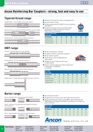 Bar & fabric products
Midlands 01623 555111
North 01226 730330
North East 01325 381166
North West 0161 620 1001
South 01794 521158
South East 020 7474 1800
South West 01752 894660
Scotland 01698 732343
Wales & West 01633 244002
Sales offices:
10
Ancon Reinforcing Bar Couplers - strong, fast and easy to use
Standard Series - Connects rebars of the same diameter
Positional Series-For use where the continuation bar cannot be rotated
Transition Series - Connects rebars of different diameters
I Suitable for the majority of rebar joining applications
I Fast and simple to install
I Tested and approved by UK CARES to show compliance
with BS8110
I Full destructive tests carried out to demonstrate
compliance with BNFL Specification E45 and
BNF.ES.0039_I_B Category B
Bar Diameter 12 16 20 25 32 40 50
Standard Series       
Positional Series       
Transition Series       
I No bar end preparation required
I Installation requires no specialist equipment
I No bar rotation required
I The ET Series is the only BBA approved
rebar coupler
I Suitable for use on imperial, plain round
or deformed bar
I Ideal for remedial applications where replacement
of damaged or corroded bar
is necessary
Bar Diameter 10 12 16 20 25 32 40 50
ET Series        
Continuity Series      
Transition Series       
Headed Anchor        
Bar Diameter 12 16 20 25 28 32 36 40 50
Type A         
Type B         
Type C         
ET Series - Connects rebars of the same diameter
Transition Series - Connects rebars of different diameters
Headed Anchor - Provides dead end embedment for bars in concrete
Continuity Series - For use in phased construction
I Quick and easy to install
I Designed for use on large scale, high coupler volume projects
I Tested to demonstrate compliance with BNFL Specification E45 and
BNF.ES.0039_I_B Category A and BS8110, providing a full strength bar
break connection.
Type A - Used where the continuation bar can be rotated
Type C - Used where the continuation bar cannot be rotated
Type B - Used where it is difficult but not impossible to rotate the
continuation bar
w w w. a n co n . co . u k
Tapered thread range
MBT range
Bartec range
TAPERED THREAD RANGE
GROUP CBB32
MBT RANGE
GROUP CBB30
BARTEC RANGE
GROUP CBB12
 