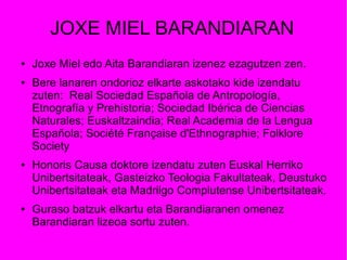 JOXE MIEL BARANDIARAN
● Joxe Miel edo Aita Barandiaran izenez ezagutzen zen.
● Bere lanaren ondorioz elkarte askotako kide izendatu
zuten: Real Sociedad Española de Antropología,
Etnografía y Prehistoria; Sociedad Ibérica de Ciencias
Naturales; Euskaltzaindia; Real Academia de la Lengua
Española; Société Française d'Ethnographie; Folklore
Society
● Honoris Causa doktore izendatu zuten Euskal Herriko
Unibertsitateak, Gasteizko Teologia Fakultateak, Deustuko
Unibertsitateak eta Madrilgo Complutense Unibertsitateak.
● Guraso batzuk elkartu eta Barandiaranen omenez
Barandiaran lizeoa sortu zuten.
 